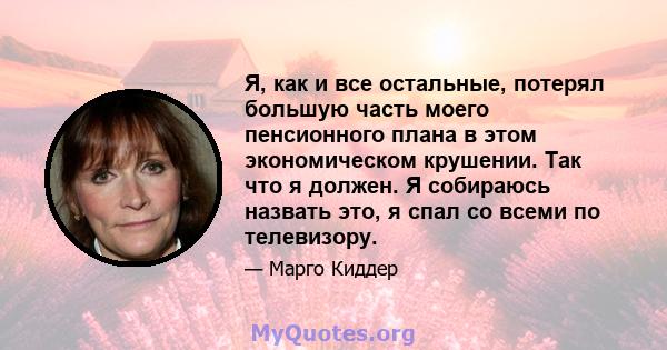 Я, как и все остальные, потерял большую часть моего пенсионного плана в этом экономическом крушении. Так что я должен. Я собираюсь назвать это, я спал со всеми по телевизору.