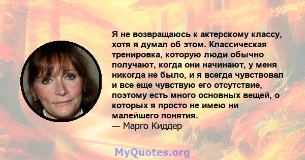 Я не возвращаюсь к актерскому классу, хотя я думал об этом. Классическая тренировка, которую люди обычно получают, когда они начинают, у меня никогда не было, и я всегда чувствовал и все еще чувствую его отсутствие,