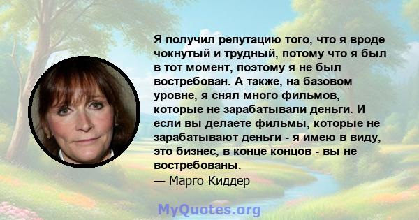 Я получил репутацию того, что я вроде чокнутый и трудный, потому что я был в тот момент, поэтому я не был востребован. А также, на базовом уровне, я снял много фильмов, которые не зарабатывали деньги. И если вы делаете