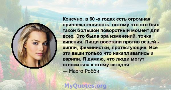 Конечно, в 60 -х годах есть огромная привлекательность, потому что это был такой большой поворотный момент для всех. Это была эра изменений, точка кипения. Люди восстали против вещей - хиппи, феминистки, протестующие.