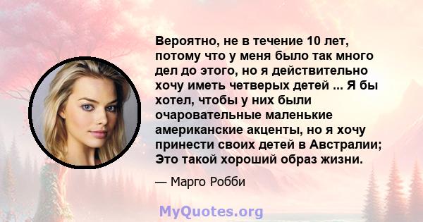 Вероятно, не в течение 10 лет, потому что у меня было так много дел до этого, но я действительно хочу иметь четверых детей ... Я бы хотел, чтобы у них были очаровательные маленькие американские акценты, но я хочу