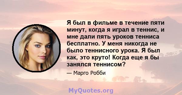 Я был в фильме в течение пяти минут, когда я играл в теннис, и мне дали пять уроков тенниса бесплатно. У меня никогда не было теннисного урока. Я был как, это круто! Когда еще я бы занялся теннисом?