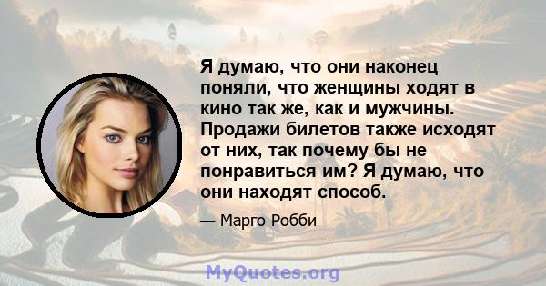 Я думаю, что они наконец поняли, что женщины ходят в кино так же, как и мужчины. Продажи билетов также исходят от них, так почему бы не понравиться им? Я думаю, что они находят способ.