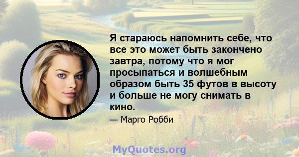 Я стараюсь напомнить себе, что все это может быть закончено завтра, потому что я мог просыпаться и волшебным образом быть 35 футов в высоту и больше не могу снимать в кино.