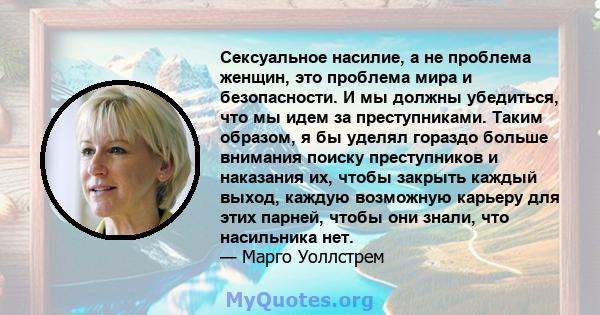 Сексуальное насилие, а не проблема женщин, это проблема мира и безопасности. И мы должны убедиться, что мы идем за преступниками. Таким образом, я бы уделял гораздо больше внимания поиску преступников и наказания их,