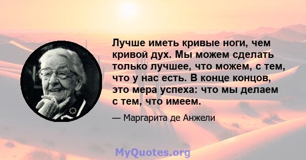 Лучше иметь кривые ноги, чем кривой дух. Мы можем сделать только лучшее, что можем, с тем, что у нас есть. В конце концов, это мера успеха: что мы делаем с тем, что имеем.