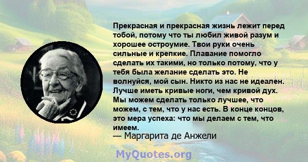 Прекрасная и прекрасная жизнь лежит перед тобой, потому что ты любил живой разум и хорошее остроумие. Твои руки очень сильные и крепкие. Плавание помогло сделать их такими, но только потому, что у тебя была желание