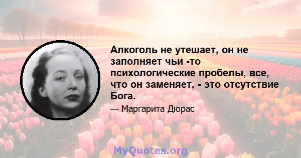 Алкоголь не утешает, он не заполняет чьи -то психологические пробелы, все, что он заменяет, - это отсутствие Бога.