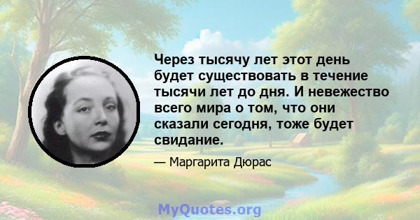 Через тысячу лет этот день будет существовать в течение тысячи лет до дня. И невежество всего мира о том, что они сказали сегодня, тоже будет свидание.