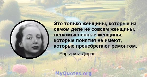 Это только женщины, которые на самом деле не совсем женщины, легкомысленные женщины, которые понятия не имеют, которые пренебрегают ремонтом.