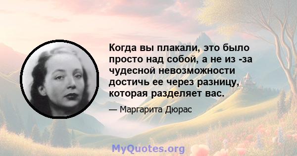 Когда вы плакали, это было просто над собой, а не из -за чудесной невозможности достичь ее через разницу, которая разделяет вас.