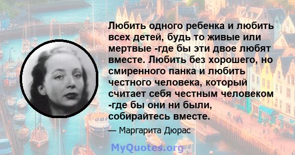 Любить одного ребенка и любить всех детей, будь то живые или мертвые -где бы эти двое любят вместе. Любить без хорошего, но смиренного панка и любить честного человека, который считает себя честным человеком -где бы они 