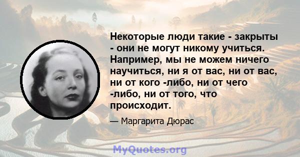 Некоторые люди такие - закрыты - они не могут никому учиться. Например, мы не можем ничего научиться, ни я от вас, ни от вас, ни от кого -либо, ни от чего -либо, ни от того, что происходит.