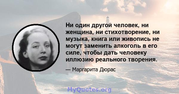 Ни один другой человек, ни женщина, ни стихотворение, ни музыка, книга или живопись не могут заменить алкоголь в его силе, чтобы дать человеку иллюзию реального творения.