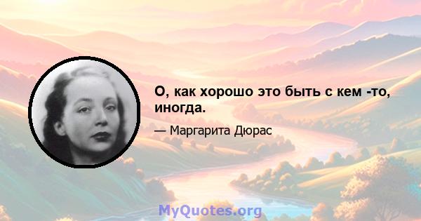 О, как хорошо это быть с кем -то, иногда.