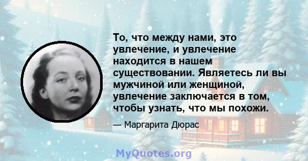 То, что между нами, это увлечение, и увлечение находится в нашем существовании. Являетесь ли вы мужчиной или женщиной, увлечение заключается в том, чтобы узнать, что мы похожи.