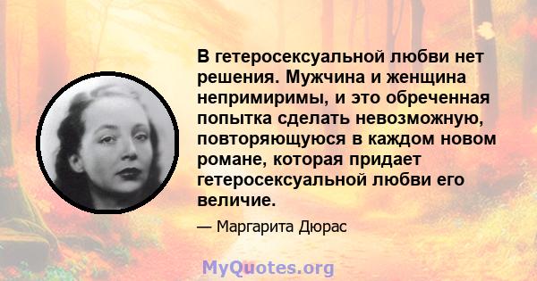 В гетеросексуальной любви нет решения. Мужчина и женщина непримиримы, и это обреченная попытка сделать невозможную, повторяющуюся в каждом новом романе, которая придает гетеросексуальной любви его величие.