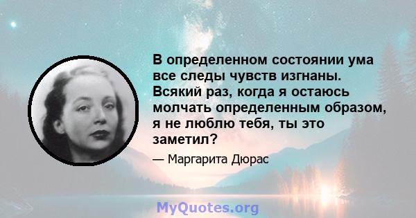 В определенном состоянии ума все следы чувств изгнаны. Всякий раз, когда я остаюсь молчать определенным образом, я не люблю тебя, ты это заметил?