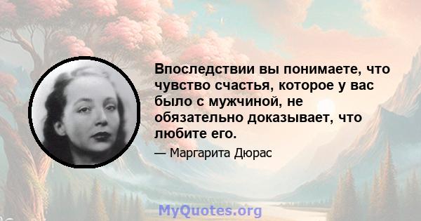 Впоследствии вы понимаете, что чувство счастья, которое у вас было с мужчиной, не обязательно доказывает, что любите его.