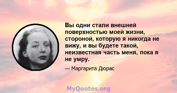 Вы одни стали внешней поверхностью моей жизни, стороной, которую я никогда не вижу, и вы будете такой, неизвестная часть меня, пока я не умру.