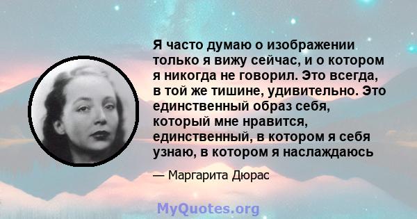 Я часто думаю о изображении только я вижу сейчас, и о котором я никогда не говорил. Это всегда, в той же тишине, удивительно. Это единственный образ себя, который мне нравится, единственный, в котором я себя узнаю, в