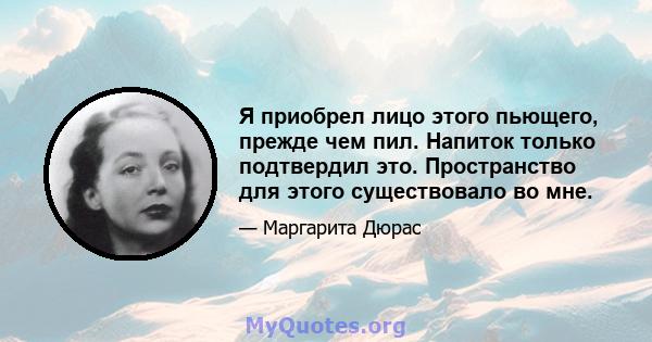 Я приобрел лицо этого пьющего, прежде чем пил. Напиток только подтвердил это. Пространство для этого существовало во мне.