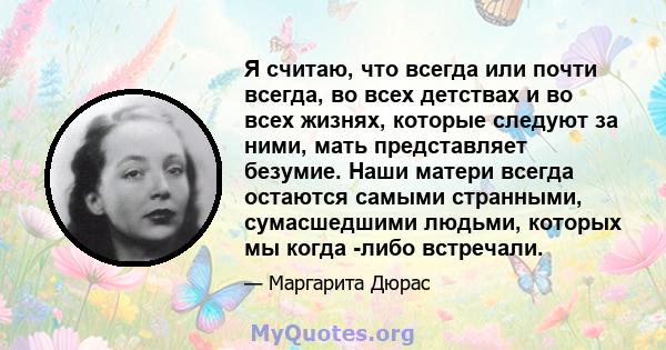 Я считаю, что всегда или почти всегда, во всех детствах и во всех жизнях, которые следуют за ними, мать представляет безумие. Наши матери всегда остаются самыми странными, сумасшедшими людьми, которых мы когда -либо