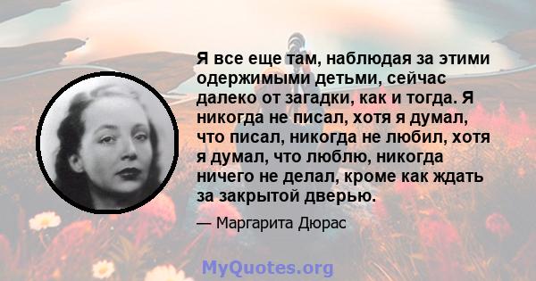 Я все еще там, наблюдая за этими одержимыми детьми, сейчас далеко от загадки, как и тогда. Я никогда не писал, хотя я думал, что писал, никогда не любил, хотя я думал, что люблю, никогда ничего не делал, кроме как ждать 