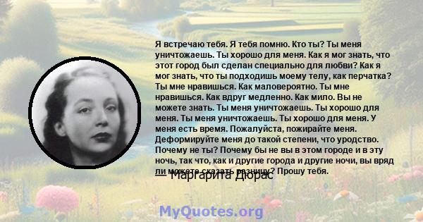 Я встречаю тебя. Я тебя помню. Кто ты? Ты меня уничтожаешь. Ты хорошо для меня. Как я мог знать, что этот город был сделан специально для любви? Как я мог знать, что ты подходишь моему телу, как перчатка? Ты мне