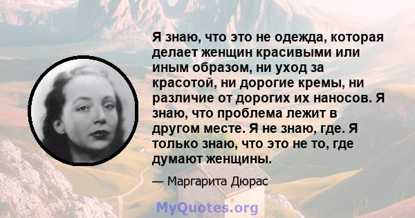 Я знаю, что это не одежда, которая делает женщин красивыми или иным образом, ни уход за красотой, ни дорогие кремы, ни различие от дорогих их наносов. Я знаю, что проблема лежит в другом месте. Я не знаю, где. Я только