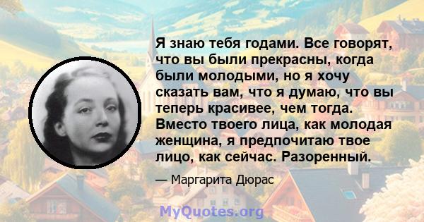 Я знаю тебя годами. Все говорят, что вы были прекрасны, когда были молодыми, но я хочу сказать вам, что я думаю, что вы теперь красивее, чем тогда. Вместо твоего лица, как молодая женщина, я предпочитаю твое лицо, как