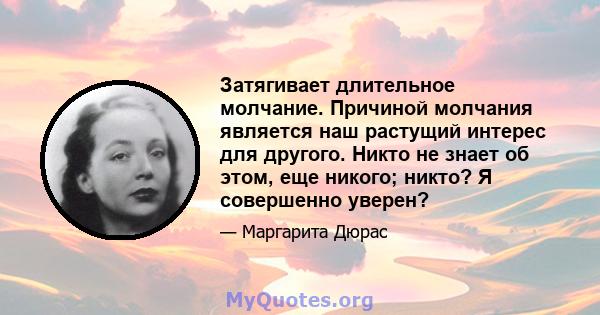 Затягивает длительное молчание. Причиной молчания является наш растущий интерес для другого. Никто не знает об этом, еще никого; никто? Я совершенно уверен?