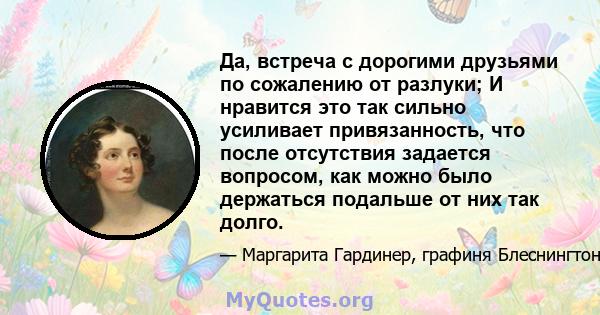 Да, встреча с дорогими друзьями по сожалению от разлуки; И нравится это так сильно усиливает привязанность, что после отсутствия задается вопросом, как можно было держаться подальше от них так долго.