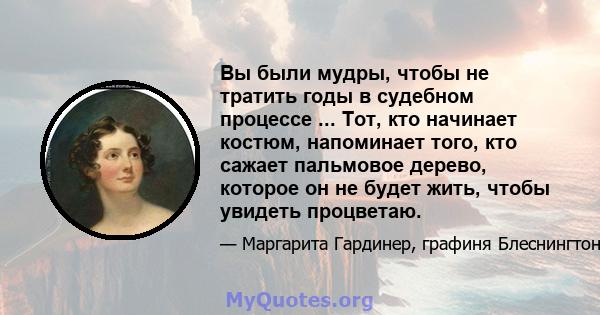 Вы были мудры, чтобы не тратить годы в судебном процессе ... Тот, кто начинает костюм, напоминает того, кто сажает пальмовое дерево, которое он не будет жить, чтобы увидеть процветаю.