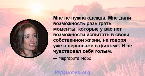 Мне не нужна одежда. Мне дали возможность разыграть моменты, которые у вас нет возможности испытать в своей собственной жизни, не говоря уже о персонаже в фильме. Я не чувствовал себя голым.