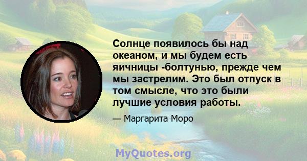 Солнце появилось бы над океаном, и мы будем есть яичницы -болтунью, прежде чем мы застрелим. Это был отпуск в том смысле, что это были лучшие условия работы.