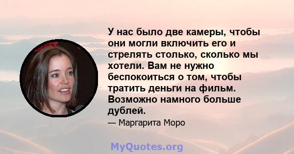 У нас было две камеры, чтобы они могли включить его и стрелять столько, сколько мы хотели. Вам не нужно беспокоиться о том, чтобы тратить деньги на фильм. Возможно намного больше дублей.