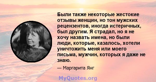 Были также некоторые жестокие отзывы женщин, но тон мужских рецензентов, иногда истеричных, был другим. Я страдал, но я не хочу назвать имена, но были люди, которые, казалось, хотели уничтожить меня или моего письма,