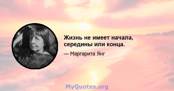 Жизнь не имеет начала, середины или конца.