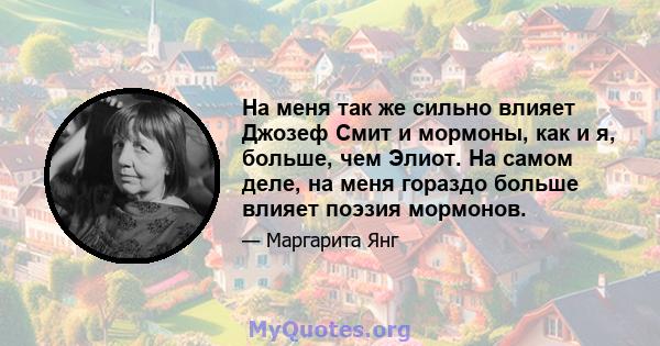 На меня так же сильно влияет Джозеф Смит и мормоны, как и я, больше, чем Элиот. На самом деле, на меня гораздо больше влияет поэзия мормонов.