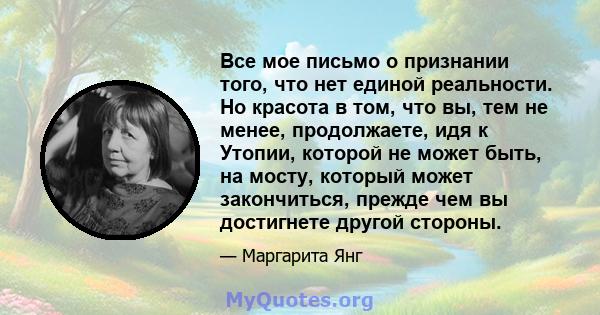 Все мое письмо о признании того, что нет единой реальности. Но красота в том, что вы, тем не менее, продолжаете, идя к Утопии, которой не может быть, на мосту, который может закончиться, прежде чем вы достигнете другой