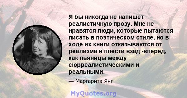 Я бы никогда не напишет реалистичную прозу. Мне не нравятся люди, которые пытаются писать в поэтическом стиле, но в ходе их книги отказываются от реализма и плести взад -вперед, как пьяницы между сюрреалистическими и