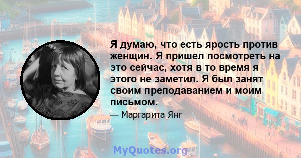 Я думаю, что есть ярость против женщин. Я пришел посмотреть на это сейчас, хотя в то время я этого не заметил. Я был занят своим преподаванием и моим письмом.