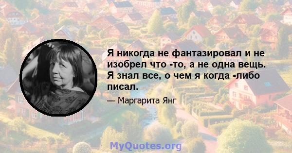 Я никогда не фантазировал и не изобрел что -то, а не одна вещь. Я знал все, о чем я когда -либо писал.