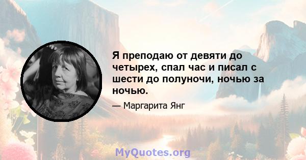 Я преподаю от девяти до четырех, спал час и писал с шести до полуночи, ночью за ночью.