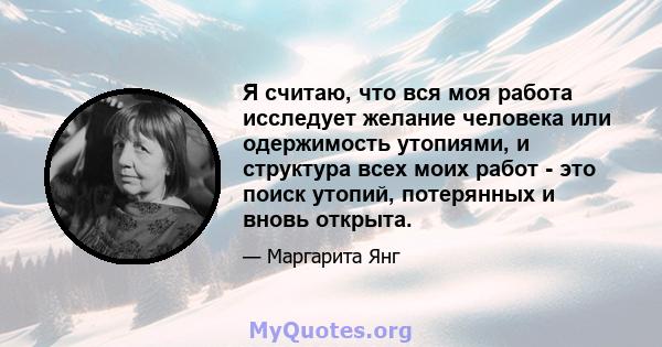 Я считаю, что вся моя работа исследует желание человека или одержимость утопиями, и структура всех моих работ - это поиск утопий, потерянных и вновь открыта.