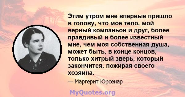 Этим утром мне впервые пришло в голову, что мое тело, мой верный компаньон и друг, более правдивый и более известный мне, чем моя собственная душа, может быть, в конце концов, только хитрый зверь, который закончится,