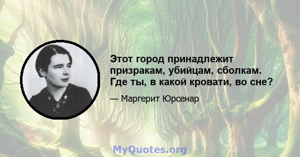 Этот город принадлежит призракам, убийцам, сболкам. Где ты, в какой кровати, во сне?