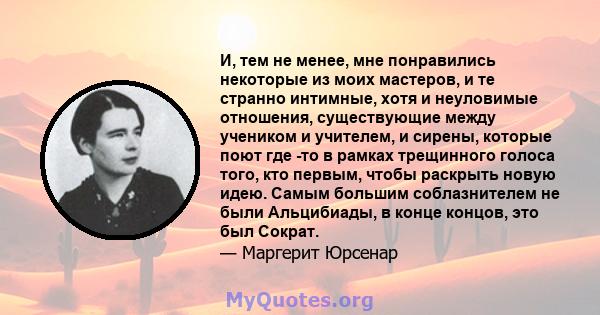 И, тем не менее, мне понравились некоторые из моих мастеров, и те странно интимные, хотя и неуловимые отношения, существующие между учеником и учителем, и сирены, которые поют где -то в рамках трещинного голоса того,