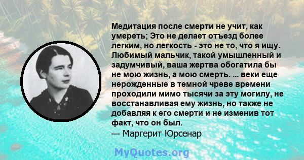 Медитация после смерти не учит, как умереть; Это не делает отъезд более легким, но легкость - это не то, что я ищу. Любимый мальчик, такой умышленный и задумчивый, ваша жертва обогатила бы не мою жизнь, а мою смерть.